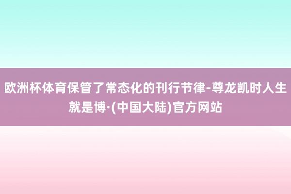 欧洲杯体育保管了常态化的刊行节律-尊龙凯时人生就是博·(中国大陆)官方网站