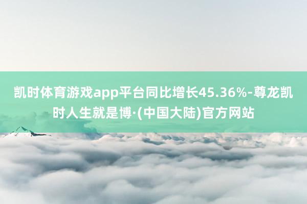 凯时体育游戏app平台同比增长45.36%-尊龙凯时人生就是博·(中国大陆)官方网站