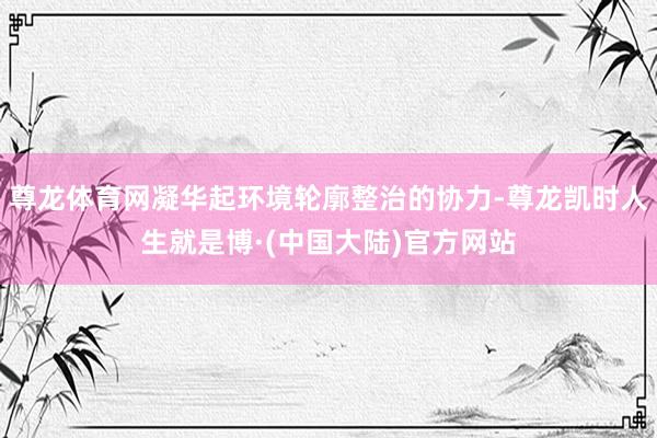 尊龙体育网凝华起环境轮廓整治的协力-尊龙凯时人生就是博·(中国大陆)官方网站