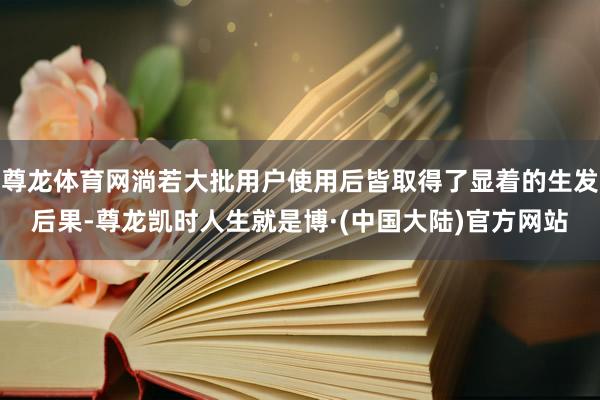 尊龙体育网淌若大批用户使用后皆取得了显着的生发后果-尊龙凯时人生就是博·(中国大陆)官方网站