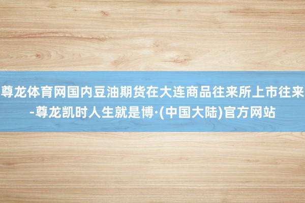 尊龙体育网国内豆油期货在大连商品往来所上市往来-尊龙凯时人生就是博·(中国大陆)官方网站