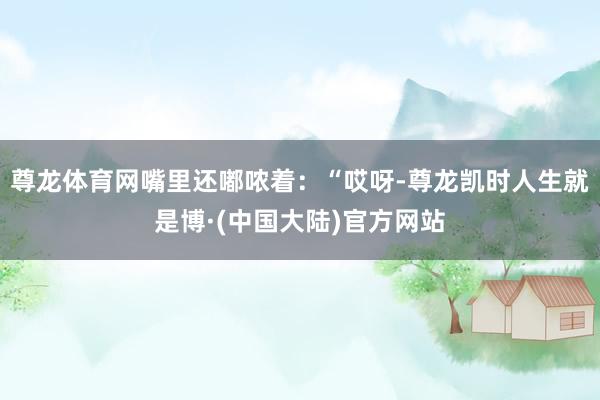 尊龙体育网嘴里还嘟哝着：“哎呀-尊龙凯时人生就是博·(中国大陆)官方网站