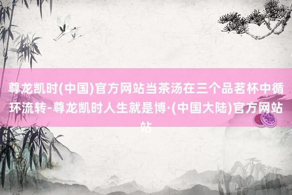 尊龙凯时(中国)官方网站当茶汤在三个品茗杯中循环流转-尊龙凯时人生就是博·(中国大陆)官方网站