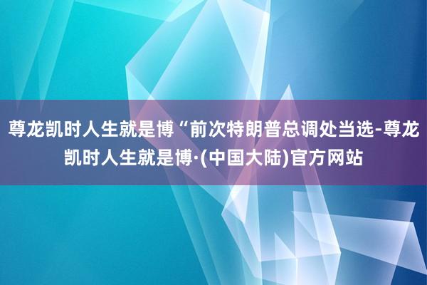 尊龙凯时人生就是博“前次特朗普总调处当选-尊龙凯时人生就是博·(中国大陆)官方网站