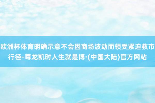 欧洲杯体育明确示意不会因商场波动而领受紧迫救市行径-尊龙凯时人生就是博·(中国大陆)官方网站