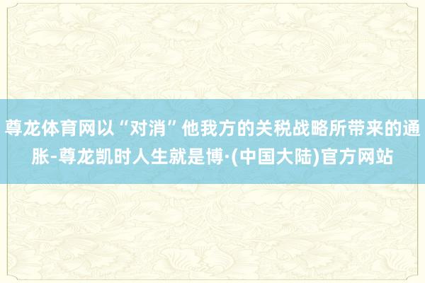 尊龙体育网以“对消”他我方的关税战略所带来的通胀-尊龙凯时人生就是博·(中国大陆)官方网站
