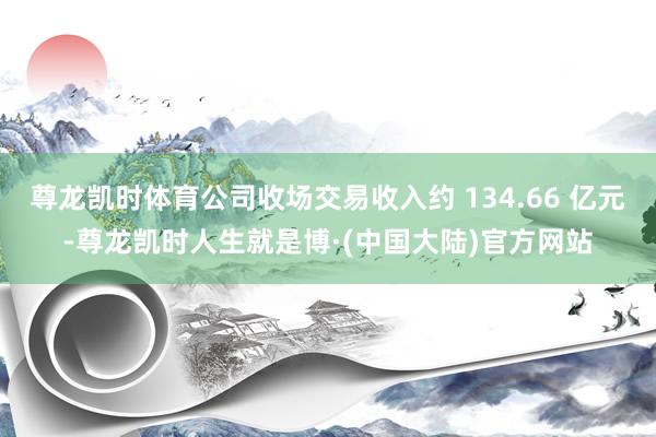 尊龙凯时体育公司收场交易收入约 134.66 亿元-尊龙凯时人生就是博·(中国大陆)官方网站