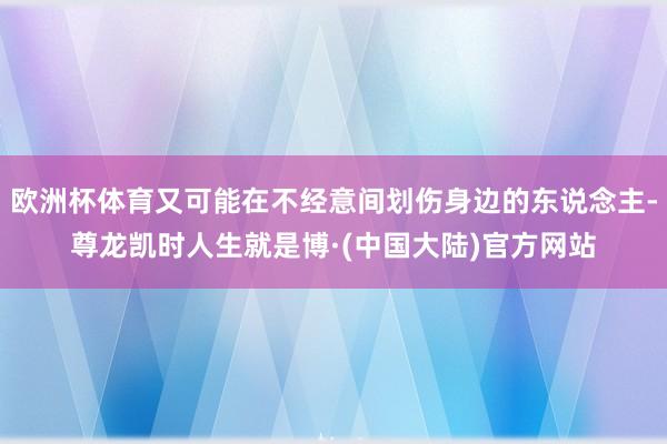 欧洲杯体育又可能在不经意间划伤身边的东说念主-尊龙凯时人生就是博·(中国大陆)官方网站