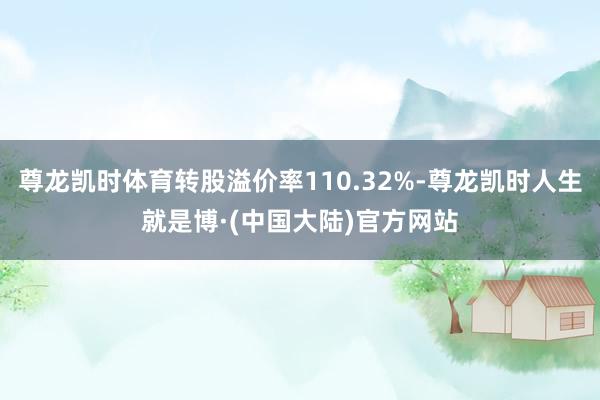 尊龙凯时体育转股溢价率110.32%-尊龙凯时人生就是博·(中国大陆)官方网站