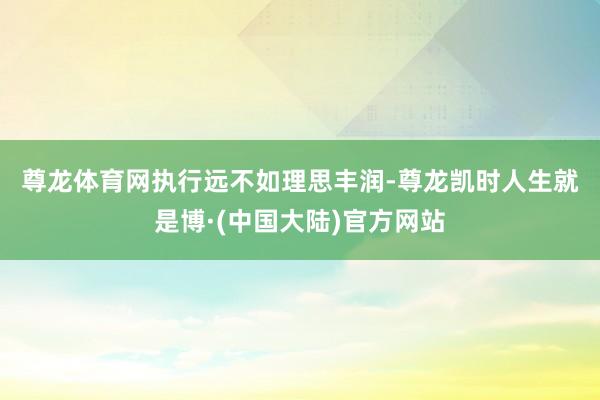 尊龙体育网　　执行远不如理思丰润-尊龙凯时人生就是博·(中国大陆)官方网站