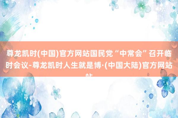 尊龙凯时(中国)官方网站国民党“中常会”召开临时会议-尊龙凯时人生就是博·(中国大陆)官方网站