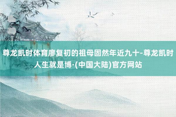 尊龙凯时体育廖复初的祖母固然年近九十-尊龙凯时人生就是博·(中国大陆)官方网站