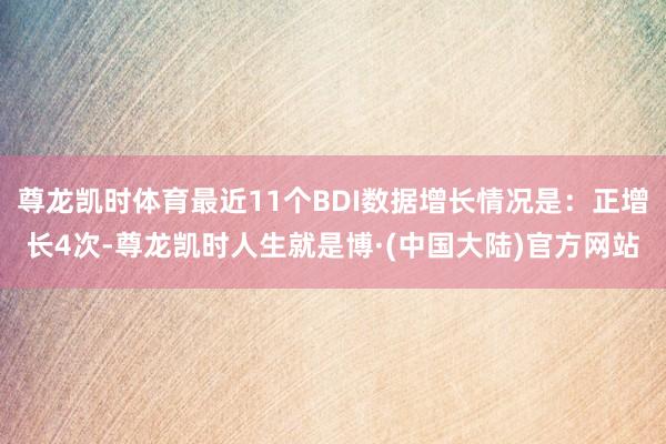 尊龙凯时体育最近11个BDI数据增长情况是：正增长4次-尊龙凯时人生就是博·(中国大陆)官方网站