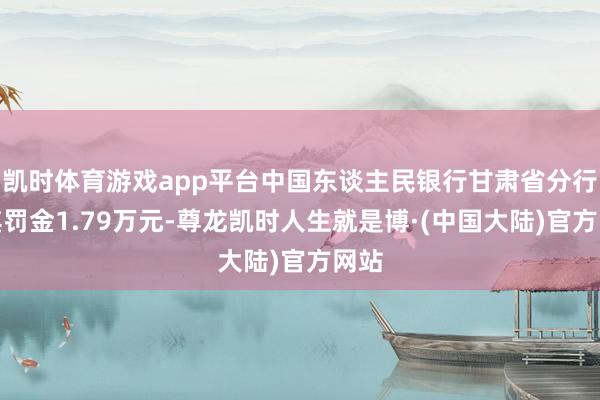 凯时体育游戏app平台中国东谈主民银行甘肃省分行对其罚金1.79万元-尊龙凯时人生就是博·(中国大陆)官方网站