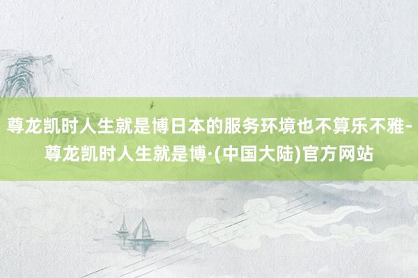 尊龙凯时人生就是博日本的服务环境也不算乐不雅-尊龙凯时人生就是博·(中国大陆)官方网站