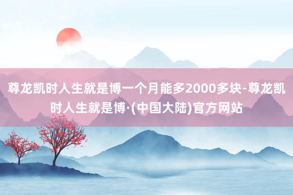尊龙凯时人生就是博一个月能多2000多块-尊龙凯时人生就是博·(中国大陆)官方网站