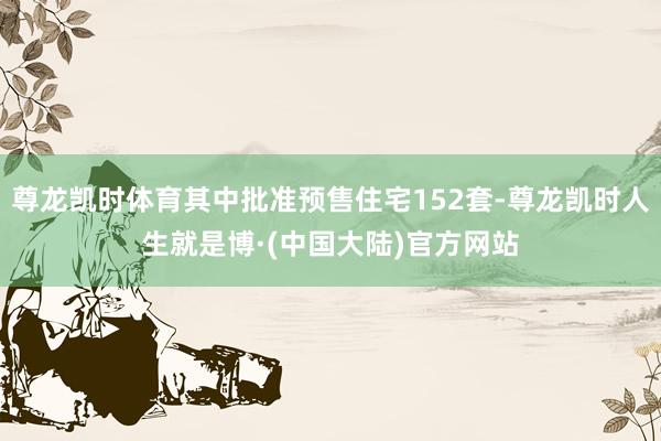 尊龙凯时体育其中批准预售住宅152套-尊龙凯时人生就是博·(中国大陆)官方网站
