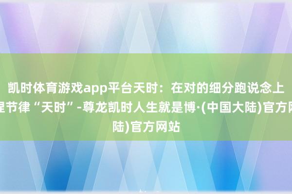 凯时体育游戏app平台天时：在对的细分跑说念上把捏节律“天时”-尊龙凯时人生就是博·(中国大陆)官方网站