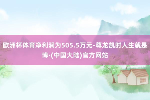 欧洲杯体育净利润为505.5万元-尊龙凯时人生就是博·(中国大陆)官方网站