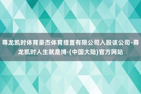 尊龙凯时体育豪杰体育措置有限公司入股该公司-尊龙凯时人生就是博·(中国大陆)官方网站