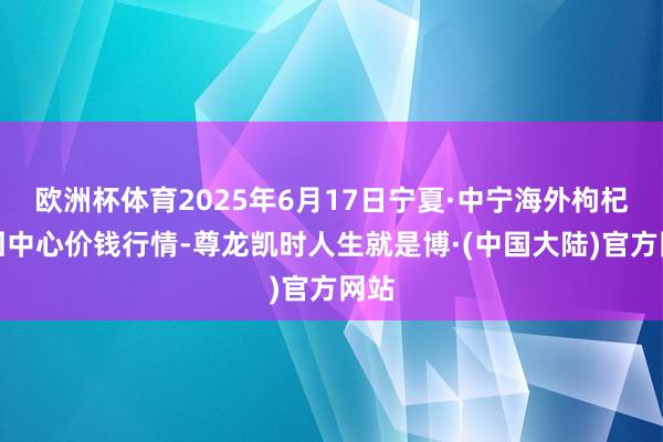 欧洲杯体育2025年6月17日宁夏·中宁海外枸杞来回中心价钱行情-尊龙凯时人生就是博·(中国大陆)官方网站