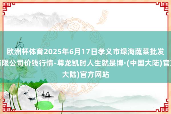 欧洲杯体育2025年6月17日孝义市绿海蔬菜批发销售有限公司价钱行情-尊龙凯时人生就是博·(中国大陆)官方网站