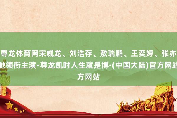 尊龙体育网宋威龙、刘浩存、敖瑞鹏、王奕婷、张亦驰领衔主演-尊龙凯时人生就是博·(中国大陆)官方网站