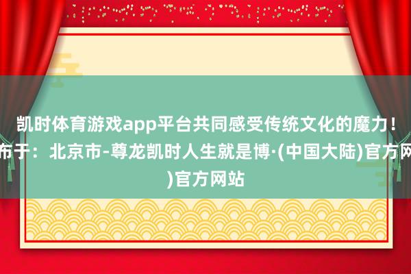 凯时体育游戏app平台共同感受传统文化的魔力！发布于：北京市-尊龙凯时人生就是博·(中国大陆)官方网站