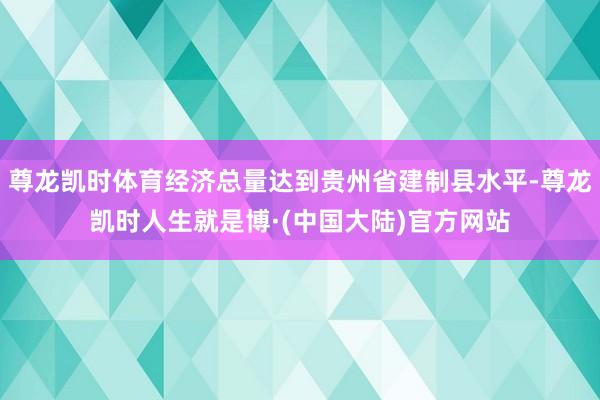 尊龙凯时体育经济总量达到贵州省建制县水平-尊龙凯时人生就是博·(中国大陆)官方网站