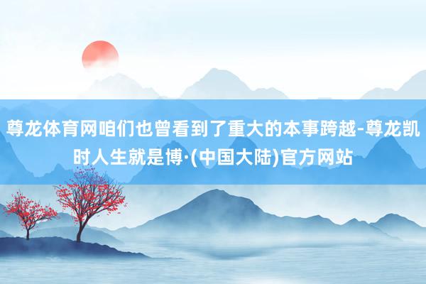 尊龙体育网咱们也曾看到了重大的本事跨越-尊龙凯时人生就是博·(中国大陆)官方网站