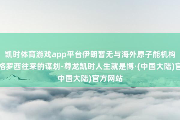 凯时体育游戏app平台伊朗暂无与海外原子能机构总办事格罗西往来的谋划-尊龙凯时人生就是博·(中国大陆)官方网站