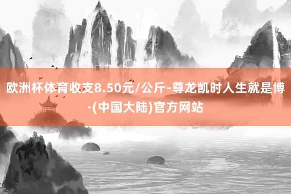 欧洲杯体育收支8.50元/公斤-尊龙凯时人生就是博·(中国大陆)官方网站