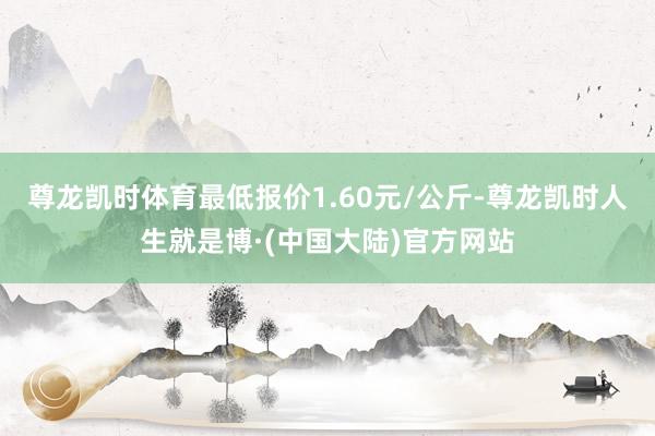尊龙凯时体育最低报价1.60元/公斤-尊龙凯时人生就是博·(中国大陆)官方网站