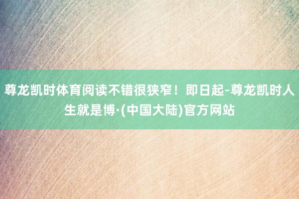 尊龙凯时体育阅读不错很狭窄！即日起-尊龙凯时人生就是博·(中国大陆)官方网站