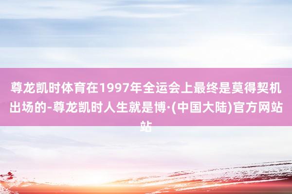 尊龙凯时体育在1997年全运会上最终是莫得契机出场的-尊龙凯时人生就是博·(中国大陆)官方网站