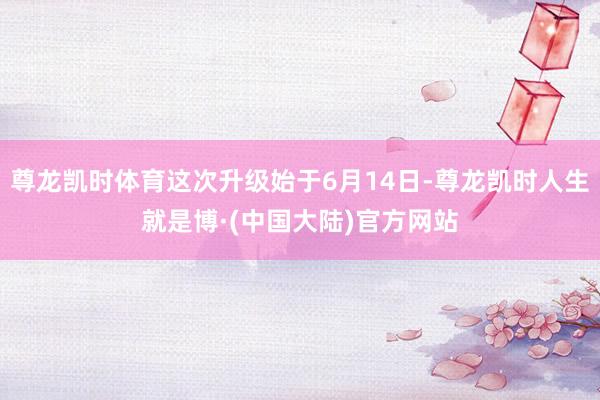 尊龙凯时体育这次升级始于6月14日-尊龙凯时人生就是博·(中国大陆)官方网站