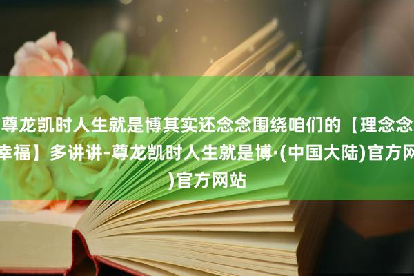 尊龙凯时人生就是博其实还念念围绕咱们的【理念念和幸福】多讲讲-尊龙凯时人生就是博·(中国大陆)官方网站