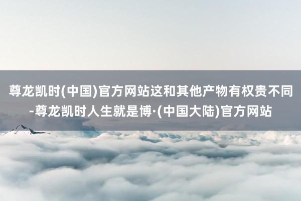 尊龙凯时(中国)官方网站这和其他产物有权贵不同-尊龙凯时人生就是博·(中国大陆)官方网站