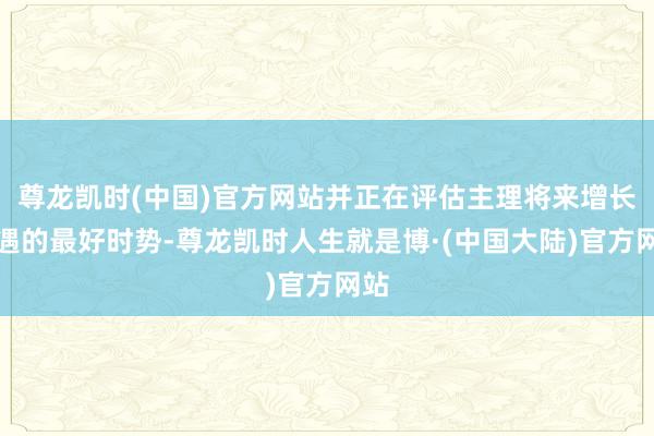 尊龙凯时(中国)官方网站并正在评估主理将来增长机遇的最好时势-尊龙凯时人生就是博·(中国大陆)官方网站
