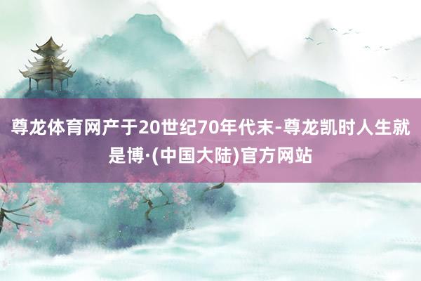 尊龙体育网产于20世纪70年代末-尊龙凯时人生就是博·(中国大陆)官方网站