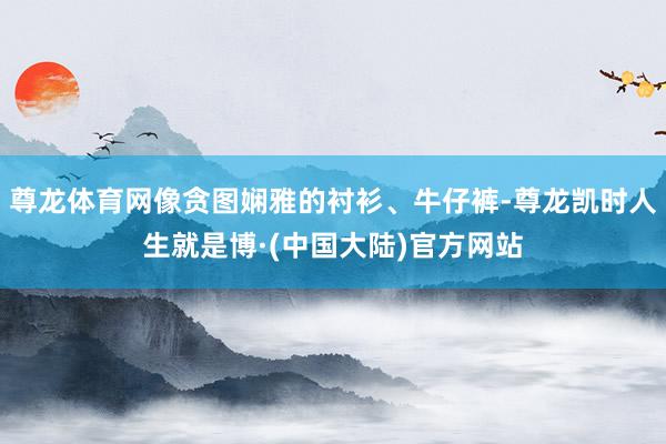 尊龙体育网像贪图娴雅的衬衫、牛仔裤-尊龙凯时人生就是博·(中国大陆)官方网站