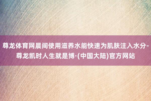 尊龙体育网晨间使用滋养水能快速为肌肤注入水分-尊龙凯时人生就是博·(中国大陆)官方网站