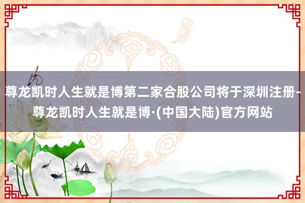尊龙凯时人生就是博第二家合股公司将于深圳注册-尊龙凯时人生就是博·(中国大陆)官方网站