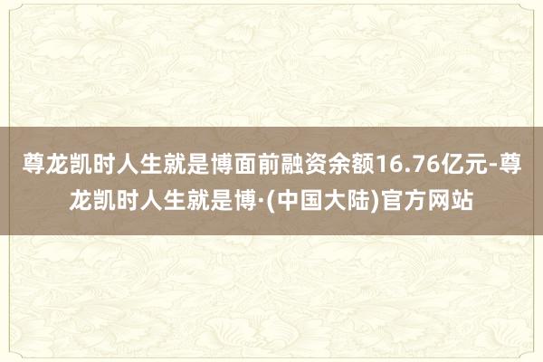 尊龙凯时人生就是博面前融资余额16.76亿元-尊龙凯时人生就是博·(中国大陆)官方网站