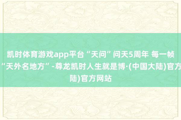 凯时体育游戏app平台“天问”问天5周年 每一帧齐是“天外名地方”-尊龙凯时人生就是博·(中国大陆)官方网站