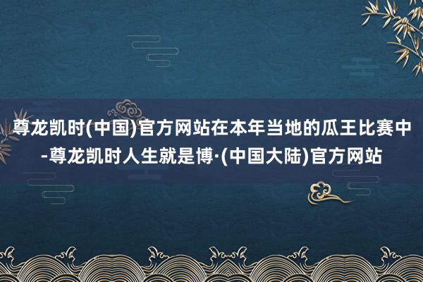 尊龙凯时(中国)官方网站在本年当地的瓜王比赛中-尊龙凯时人生就是博·(中国大陆)官方网站