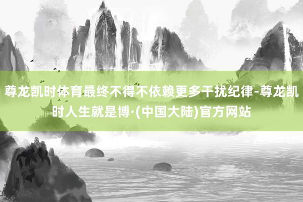 尊龙凯时体育最终不得不依赖更多干扰纪律-尊龙凯时人生就是博·(中国大陆)官方网站