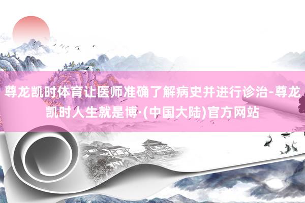 尊龙凯时体育让医师准确了解病史并进行诊治-尊龙凯时人生就是博·(中国大陆)官方网站