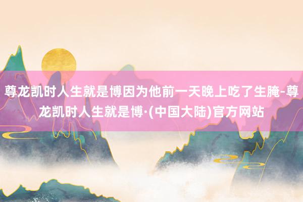 尊龙凯时人生就是博因为他前一天晚上吃了生腌-尊龙凯时人生就是博·(中国大陆)官方网站
