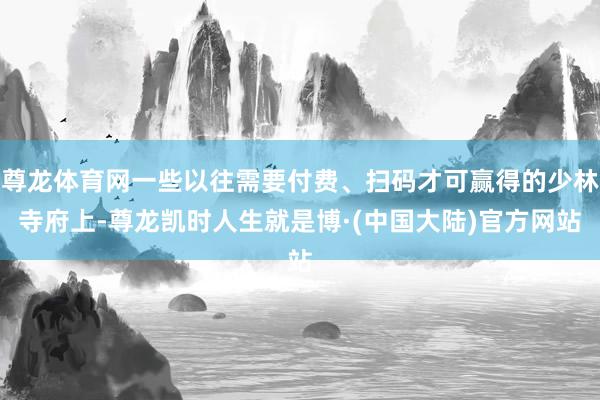 尊龙体育网一些以往需要付费、扫码才可赢得的少林寺府上-尊龙凯时人生就是博·(中国大陆)官方网站